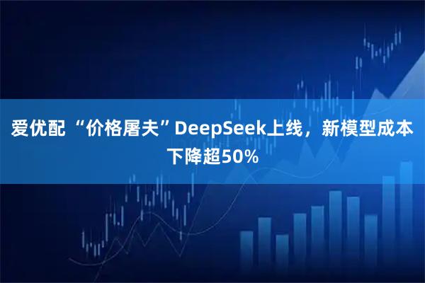 爱优配 “价格屠夫”DeepSeek上线，新模型成本下降超50%