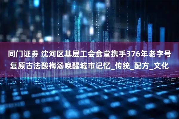 同门证券 沈河区基层工会食堂携手376年老字号复原古法酸梅汤唤醒城市记忆_传统_配方_文化