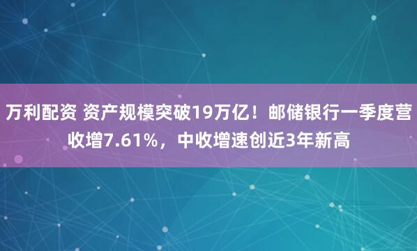万利配资 资产规模突破19万亿！邮储银行一季度营收增7.61%，中收增速创近3年新高