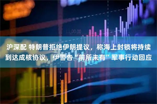 沪深配 特朗普拒绝伊朗提议，称海上封锁将持续到达成核协议，伊警告“前所未有”军事行动回应