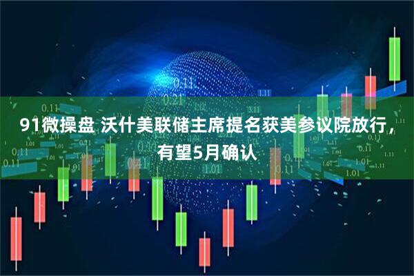 91微操盘 沃什美联储主席提名获美参议院放行，有望5月确认