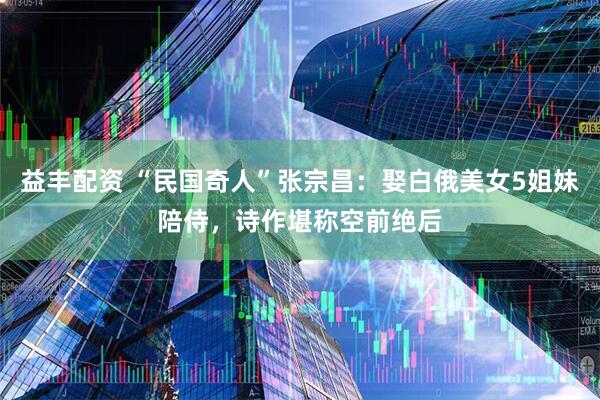 益丰配资 “民国奇人”张宗昌：娶白俄美女5姐妹陪侍，诗作堪称空前绝后