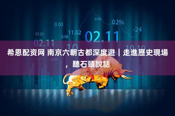 希恩配资网 南京六朝古都深度遊｜走進歷史現場，聽石頭說話