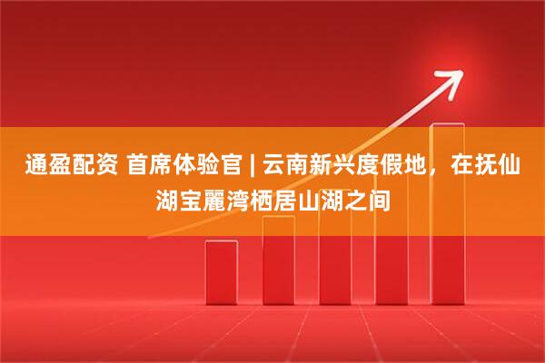 通盈配资 首席体验官 | 云南新兴度假地，在抚仙湖宝麗湾栖居山湖之间