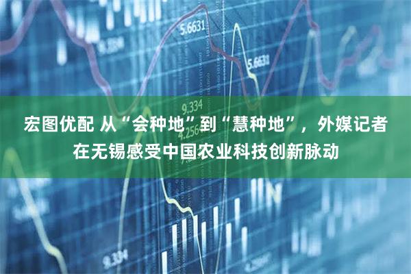 宏图优配 从“会种地”到“慧种地”，外媒记者在无锡感受中国农业科技创新脉动