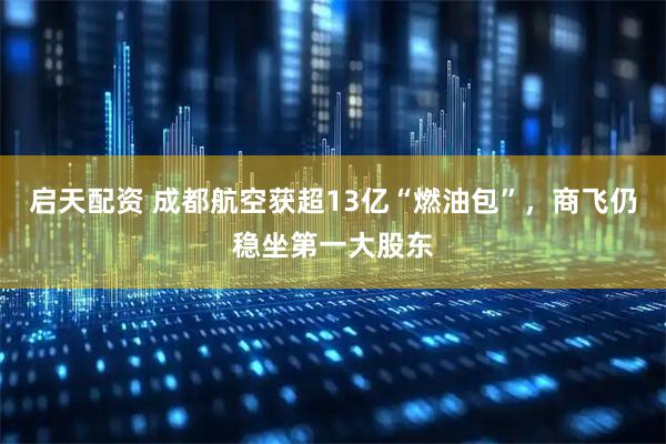 启天配资 成都航空获超13亿“燃油包”，商飞仍稳坐第一大股东