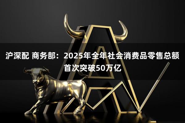 沪深配 商务部：2025年全年社会消费品零售总额首次突破50万亿