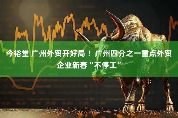 今裕堂 广州外贸开好局 ！广州四分之一重点外贸企业新春“不停工”