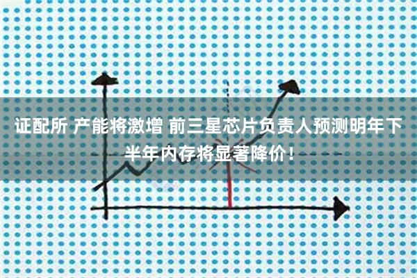 证配所 产能将激增 前三星芯片负责人预测明年下半年内存将显著降价！