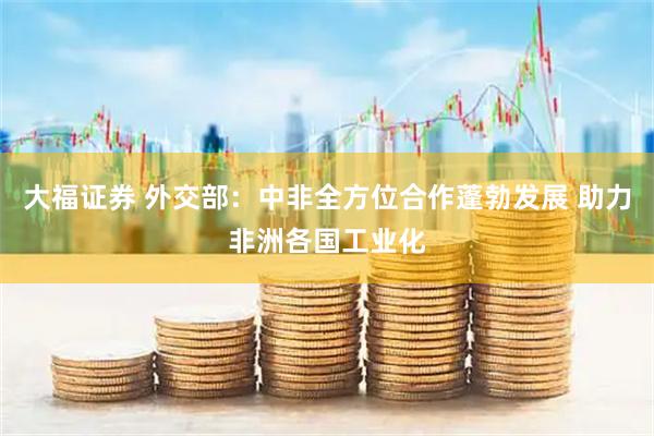 大福证券 外交部：中非全方位合作蓬勃发展 助力非洲各国工业化