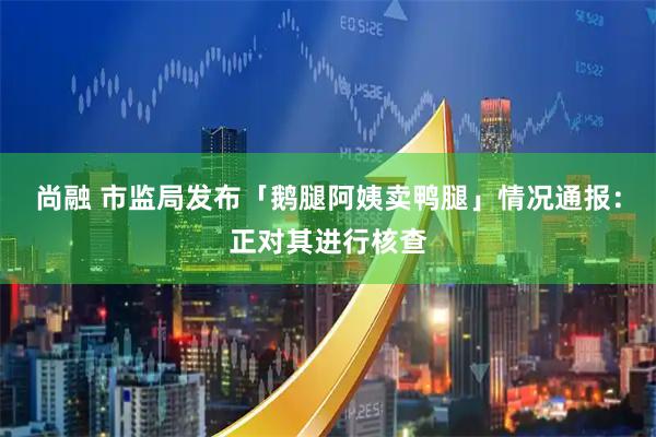 尚融 市监局发布「鹅腿阿姨卖鸭腿」情况通报：正对其进行核查