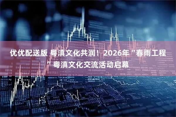 优优配送版 粤滇文化共润！2026年“春雨工程”粤滇文化交流活动启幕