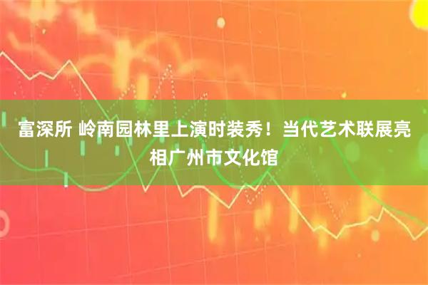 富深所 岭南园林里上演时装秀！当代艺术联展亮相广州市文化馆
