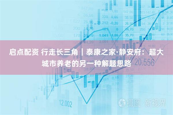 启点配资 行走长三角｜泰康之家·静安府：超大城市养老的另一种解题思路