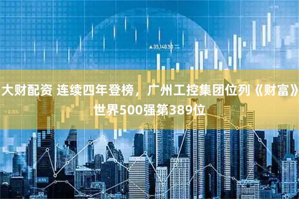 大财配资 连续四年登榜，广州工控集团位列《财富》世界500强第389位