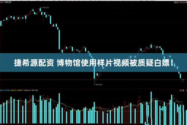 捷希源配资 博物馆使用样片视频被质疑白嫖！