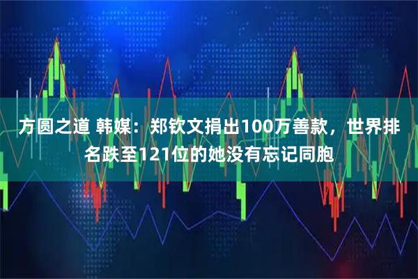 方圆之道 韩媒：郑钦文捐出100万善款，世界排名跌至121位的她没有忘记同胞